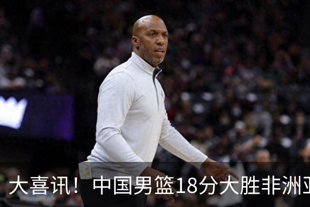 大喜讯！中国男篮18分大胜非洲亚军，世界杯开门红，1人轰下23分