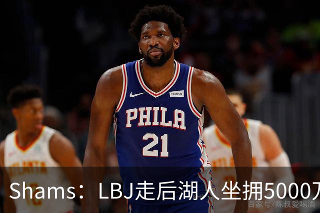 Shams：LBJ走后湖人坐拥5000万空间 将重点补强后场及内线高度